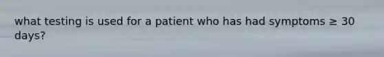 what testing is used for a patient who has had symptoms ≥ 30 days?