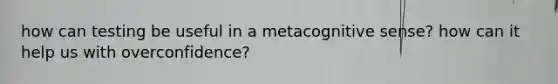 how can testing be useful in a metacognitive sense? how can it help us with overconfidence?