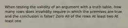 When testing the validity of an argument with a truth table, how many rows does invalidity require in which the premises are true and the conclusion is false? Zero All of the rows At least two At least one