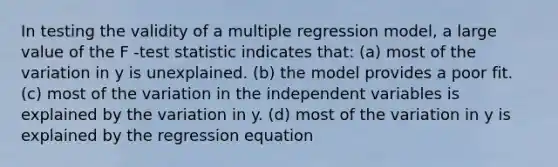 In testing the validity of a multiple regression model, a large value of the F -test statistic indicates that: (a) most of the variation in y is unexplained. (b) the model provides a poor fit. (c) most of the variation in the independent variables is explained by the variation in y. (d) most of the variation in y is explained by the regression equation