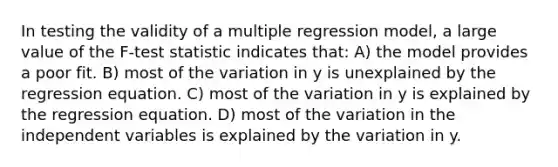 In testing the validity of a multiple regression model, a large value of the F-test statistic indicates that: A) the model provides a poor fit. B) most of the variation in y is unexplained by the regression equation. C) most of the variation in y is explained by the regression equation. D) most of the variation in the independent variables is explained by the variation in y.