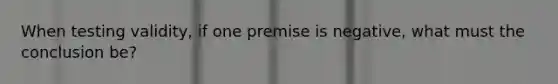 When testing validity, if one premise is negative, what must the conclusion be?