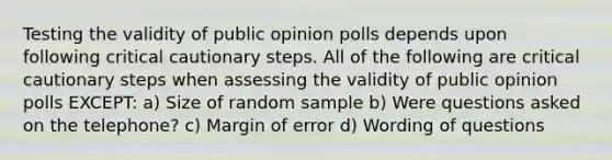 Testing the validity of public opinion polls depends upon following critical cautionary steps. All of the following are critical cautionary steps when assessing the validity of public opinion polls EXCEPT: a) Size of random sample b) Were questions asked on the telephone? c) Margin of error d) Wording of questions