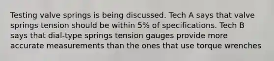 Testing valve springs is being discussed. Tech A says that valve springs tension should be within 5% of specifications. Tech B says that dial-type springs tension gauges provide more accurate measurements than the ones that use torque wrenches