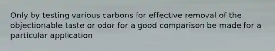 Only by testing various carbons for effective removal of the objectionable taste or odor for a good comparison be made for a particular application