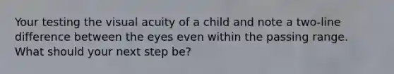 Your testing the visual acuity of a child and note a two-line difference between the eyes even within the passing range. What should your next step be?