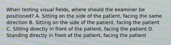 When testing visual fields, where should the examiner be positioned? A. Sitting on the side of the patient, facing the same direction B. Sitting on the side of the patient, facing the patient C. Sitting directly in front of the patient, facing the patient D. Standing directly in front of the patient, facing the patient