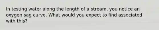 In testing water along the length of a stream, you notice an oxygen sag curve. What would you expect to find associated with this?