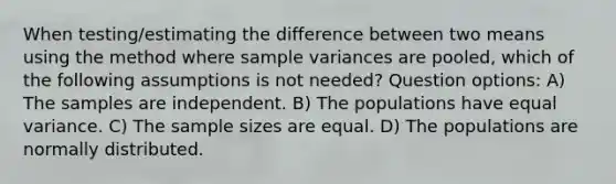 When testing/estimating the difference between two means using the method where <a href='https://www.questionai.com/knowledge/kKPm4DaUPs-sample-variance' class='anchor-knowledge'>sample variance</a>s are pooled, which of the following assumptions is not needed? Question options: A) The samples are independent. B) The populations have equal variance. C) The sample sizes are equal. D) The populations are normally distributed.