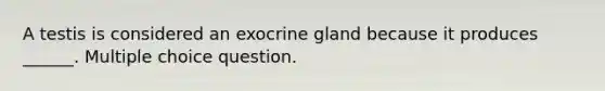 A testis is considered an exocrine gland because it produces ______. Multiple choice question.