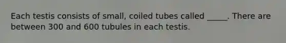 Each testis consists of small, coiled tubes called _____. There are between 300 and 600 tubules in each testis.