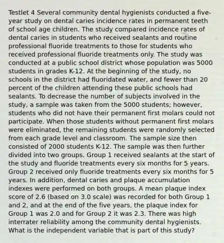 Testlet 4 Several community dental hygienists conducted a five-year study on dental caries incidence rates in permanent teeth of school age children. The study compared incidence rates of dental caries in students who received sealants and routine professional fluoride treatments to those for students who received professional fluoride treatments only. The study was conducted at a public school district whose population was 5000 students in grades K-12. At the beginning of the study, no schools in the district had fluoridated water, and fewer than 20 percent of the children attending these public schools had sealants. To decrease the number of subjects involved in the study, a sample was taken from the 5000 students; however, students who did not have their permanent first molars could not participate. When those students without permanent first molars were eliminated, the remaining students were randomly selected from each grade level and classroom. The sample size then consisted of 2000 students K-12. The sample was then further divided into two groups. Group 1 received sealants at the start of the study and fluoride treatments every six months for 5 years. Group 2 received only fluoride treatments every six months for 5 years. In addition, dental caries and plaque accumulation indexes were performed on both groups. A mean plaque index score of 2.6 (based on 3.0 scale) was recorded for both Group 1 and 2, and at the end of the five years, the plaque index for Group 1 was 2.0 and for Group 2 it was 2.3. There was high interrater reliability among the community dental hygienists. What is the independent variable that is part of this study?