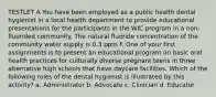 TESTLET A You have been employed as a public health dental hygienist in a local health department to provide educational presentations for the participants in the WIC program in a non-fluorided community. The natural fluoride concentration of the community water supply is 0.3 ppm F. One of your first assignments is to present an educational program on basic oral health practices for culturally diverse pregnant teens in three alternative high schools that have daycare facilities. Which of the following roles of the dental hygienist is illustrated by this activity? a. Administrator b. Advocate c. Clinician d. Educator