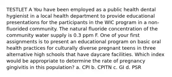 TESTLET A You have been employed as a public health dental hygienist in a local health department to provide educational presentations for the participants in the WIC program in a non-fluorided community. The natural fluoride concentration of the community water supply is 0.3 ppm F. One of your first assignments is to present an educational program on basic oral health practices for culturally diverse pregnant teens in three alternative high schools that have daycare facilities. Which index would be appropriate to determine the rate of pregnancy gingivitis in this population? a. CPI b. CPITN c. GI d. PSR