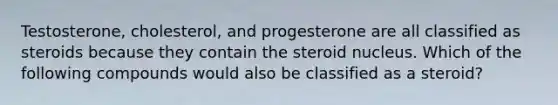 Testosterone, cholesterol, and progesterone are all classified as steroids because they contain the steroid nucleus. Which of the following compounds would also be classified as a steroid?