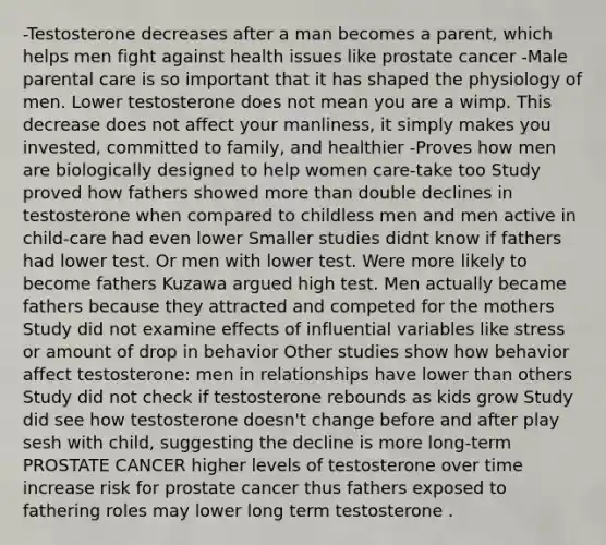 -Testosterone decreases after a man becomes a parent, which helps men fight against health issues like prostate cancer -Male parental care is so important that it has shaped the physiology of men. Lower testosterone does not mean you are a wimp. This decrease does not affect your manliness, it simply makes you invested, committed to family, and healthier -Proves how men are biologically designed to help women care-take too Study proved how fathers showed more than double declines in testosterone when compared to childless men and men active in child-care had even lower Smaller studies didnt know if fathers had lower test. Or men with lower test. Were more likely to become fathers Kuzawa argued high test. Men actually became fathers because they attracted and competed for the mothers Study did not examine effects of influential variables like stress or amount of drop in behavior Other studies show how behavior affect testosterone: men in relationships have lower than others Study did not check if testosterone rebounds as kids grow Study did see how testosterone doesn't change before and after play sesh with child, suggesting the decline is more long-term PROSTATE CANCER higher levels of testosterone over time increase risk for prostate cancer thus fathers exposed to fathering roles may lower long term testosterone .