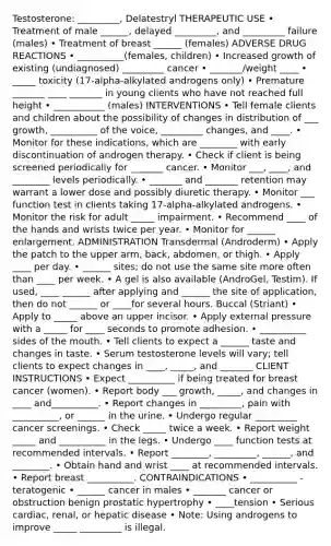 Testosterone: _________, Delatestryl THERAPEUTIC USE • Treatment of male ______, delayed _________, and _________ failure (males) • Treatment of breast ______ (females) ADVERSE DRUG REACTIONS • __________(females, children) • Increased growth of existing (undiagnosed) _________ cancer • _______/weight ____ • _____ toxicity (17-alpha-alkylated androgens only) • Premature _______ ____ _______ in young clients who have not reached full height • ___________ (males) INTERVENTIONS • Tell female clients and children about the possibility of changes in distribution of ___ growth, __________ of the voice, _________ changes, and ____. • Monitor for these indications, which are ________ with early discontinuation of androgen therapy. • Check if client is being screened periodically for _______ cancer. • Monitor ___, ____, and ________ levels periodically. • _______ and _______ retention may warrant a lower dose and possibly diuretic therapy. • Monitor ___ function test in clients taking 17-alpha-alkylated androgens. • Monitor the risk for adult _____ impairment. • Recommend ____ of the hands and wrists twice per year. • Monitor for ______ enlargement. ADMINISTRATION Transdermal (Androderm) • Apply the patch to the upper arm, back, abdomen, or thigh. • Apply ____ per day. • ______ sites; do not use the same site more often than ____ per week. • A gel is also available (AndroGel, Testim). If used, ____ ______ after applying and ______ the site of application, then do not ______ or ____for several hours. Buccal (Striant) • Apply to _____ above an upper incisor. • Apply external pressure with a _____ for ____ seconds to promote adhesion. • __________ sides of the mouth. • Tell clients to expect a ______ taste and changes in taste. • Serum testosterone levels will vary; tell clients to expect changes in ____, _____, and _______ CLIENT INSTRUCTIONS • Expect __________ if being treated for breast cancer (women). • Report body ___ growth, _____, and changes in ____ and__________. • Report changes in _________, pain with __________, or ______ in the urine. • Undergo regular _________ cancer screenings. • Check _____ twice a week. • Report weight _____ and __________ in the legs. • Undergo ____ function tests at recommended intervals. • Report ________, _________, ______, and ________. • Obtain hand and wrist ____ at recommended intervals. • Report breast __________. CONTRAINDICATIONS • __________ - teratogenic • ______ cancer in males • _______ cancer or obstruction benign prostatic hypertrophy • ____tension • Serious cardiac, renal, or hepatic disease • Note: Using androgens to improve _____ _________ is illegal.