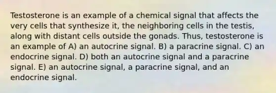 Testosterone is an example of a chemical signal that affects the very cells that synthesize it, the neighboring cells in the testis, along with distant cells outside the gonads. Thus, testosterone is an example of A) an autocrine signal. B) a paracrine signal. C) an endocrine signal. D) both an autocrine signal and a paracrine signal. E) an autocrine signal, a paracrine signal, and an endocrine signal.