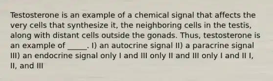 Testosterone is an example of a chemical signal that affects the very cells that synthesize it, the neighboring cells in the testis, along with distant cells outside the gonads. Thus, testosterone is an example of _____. I) an autocrine signal II) a paracrine signal III) an endocrine signal only I and III only II and III only I and II I, II, and III