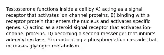 Testosterone functions inside a cell by A) acting as a signal receptor that activates ion-channel proteins. B) binding with a receptor protein that enters the nucleus and activates specific genes. C) acting as a steroid signal receptor that activates ion-channel proteins. D) becoming a second messenger that inhibits adenylyl cyclase. E) coordinating a phosphorylation cascade that increases glycogen metabolism.