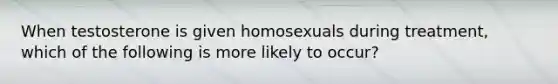 When testosterone is given homosexuals during treatment, which of the following is more likely to occur?