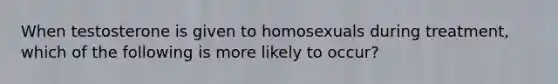 When testosterone is given to homosexuals during treatment, which of the following is more likely to occur?