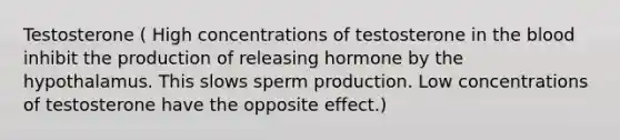 Testosterone ( High concentrations of testosterone in <a href='https://www.questionai.com/knowledge/k7oXMfj7lk-the-blood' class='anchor-knowledge'>the blood</a> inhibit the production of releasing hormone by the hypothalamus. This slows sperm production. Low concentrations of testosterone have the opposite effect.)