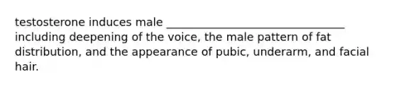 testosterone induces male ________________________________ including deepening of the voice, the male pattern of fat distribution, and the appearance of pubic, underarm, and facial hair.