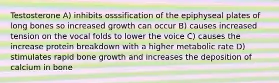 Testosterone A) inhibits osssification of the epiphyseal plates of long bones so increased growth can occur B) causes increased tension on the vocal folds to lower the voice C) causes the increase protein breakdown with a higher metabolic rate D) stimulates rapid bone growth and increases the deposition of calcium in bone