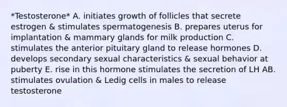 *Testosterone* A. initiates growth of follicles that secrete estrogen & stimulates spermatogenesis B. prepares uterus for implantation & mammary glands for milk production C. stimulates the anterior pituitary gland to release hormones D. develops secondary sexual characteristics & sexual behavior at puberty E. rise in this hormone stimulates the secretion of LH AB. stimulates ovulation & Ledig cells in males to release testosterone