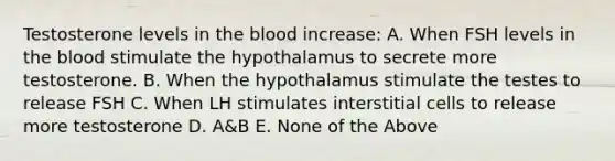 Testosterone levels in <a href='https://www.questionai.com/knowledge/k7oXMfj7lk-the-blood' class='anchor-knowledge'>the blood</a> increase: A. When FSH levels in the blood stimulate the hypothalamus to secrete more testosterone. B. When the hypothalamus stimulate the testes to release FSH C. When LH stimulates interstitial cells to release more testosterone D. A&B E. None of the Above