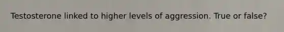Testosterone linked to higher levels of aggression. True or false?