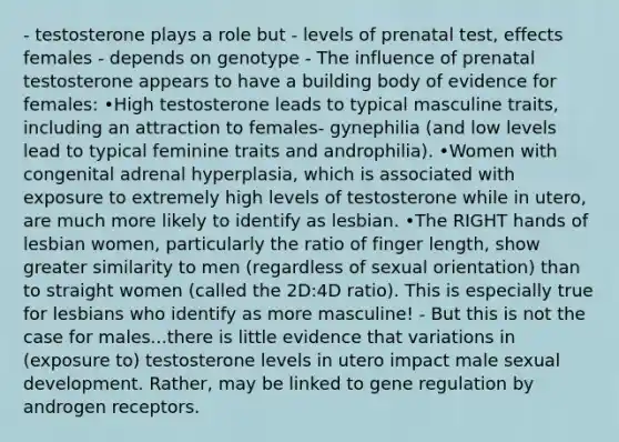 - testosterone plays a role but - levels of prenatal test, effects females - depends on genotype - The influence of prenatal testosterone appears to have a building body of evidence for females: •High testosterone leads to typical masculine traits, including an attraction to females- gynephilia (and low levels lead to typical feminine traits and androphilia). •Women with congenital adrenal hyperplasia, which is associated with exposure to extremely high levels of testosterone while in utero, are much more likely to identify as lesbian. •The RIGHT hands of lesbian women, particularly the ratio of finger length, show greater similarity to men (regardless of sexual orientation) than to straight women (called the 2D:4D ratio). This is especially true for lesbians who identify as more masculine! - But this is not the case for males...there is little evidence that variations in (exposure to) testosterone levels in utero impact male sexual development. Rather, may be linked to gene regulation by androgen receptors.