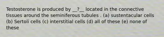 Testosterone is produced by __?__ located in the connective tissues around the seminiferous tubules . (a) sustentacular cells (b) Sertoli cells (c) interstitial cells (d) all of these (e) none of these