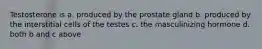 Testosterone is a. produced by the prostate gland b. produced by the interstitial cells of the testes c. the masculinizing hormone d. both b and c above