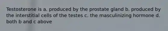 Testosterone is a. produced by the prostate gland b. produced by the interstitial cells of the testes c. the masculinizing hormone d. both b and c above