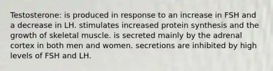 Testosterone: is produced in response to an increase in FSH and a decrease in LH. stimulates increased protein synthesis and the growth of skeletal muscle. is secreted mainly by the adrenal cortex in both men and women. secretions are inhibited by high levels of FSH and LH.