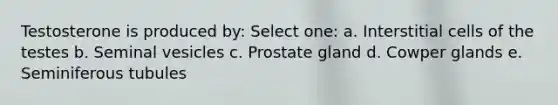 Testosterone is produced by: Select one: a. Interstitial cells of the testes b. Seminal vesicles c. Prostate gland d. Cowper glands e. Seminiferous tubules