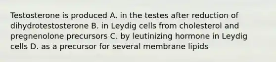 Testosterone is produced A. in the testes after reduction of dihydrotestosterone B. in Leydig cells from cholesterol and pregnenolone precursors C. by leutinizing hormone in Leydig cells D. as a precursor for several membrane lipids