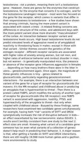 testosterone - not a protein, meaning there isn't a testosterone gene - However, there are genes for the enzymes that construct testosterone, for the enzyme that converts it to estrogen, and for the testosterone (androgen) receptor - most work has focused on the gene for the receptor, which comes in variants that differ in their responsiveness to testosterone - a few studies have shown that among criminals, having the more potent variant is associated with violent crimes - A related finding concerns sex differences in structure of the cortex, and adolescent boys with the more potent variant show more dramatic "masculinization" of the cortex. An interaction between receptor variant and testosterone levels occurs. High basal testosterone levels do not predict elevated levels of aggressive mood or of amygdaloid reactivity to threatening faces in males—except in those with that variant - Similar themes concern the genetics of the estrogen receptor - different receptor variants are associated with higher rates of anxiety among women, but not men, and higher rates of antisocial behavior and conduct disorder in men, but not women - in genetically manipulated mice, the presence or absence of the receptor gene influences aggression in females . . . depending on how many brothers there were in the litter in utero— gene/environment again. Once again, the magnitude of these genetic influences is tiny. - genes related to glucocorticoids, particularly regarding gene/environment interactions - For example, there is an interaction between one variant of the gene for a type of receptor for glucocorticoids (for mavens: it's the MR receptor) and childhood abuse in producing an amygdala that is hyperreactive to threat - Then there is a protein called FKBP5, which modifies the activity of another type of receptor for glucocorticoids (the GR receptor); one FKBP5 variant is associated with aggression, hostility, PTSD, and hyperreactivity of the amygdala to threat—but only when coupled with childhood abuse - Buoyed by these findings, some researchers have examined two candidate genes simultaneously. For example, having both "risk" variants of 5HTT and DRD4 synergistically increases the risk of disruptive behavior in kids—an effect exacerbated by low socioeconomic status ISSUES: 1. results aren't terribly consistent from one study to the next 2. effect sizes are small. Knowing what variant of a candidate gene someone has (or even what variants of a collection of genes) doesn't help much in predicting their behavior. 3. A major reason is that, after getting a handle on 5HTT and DRD4 interactions, there are still roughly 19,998 more human genes and a gazillion more environments to study