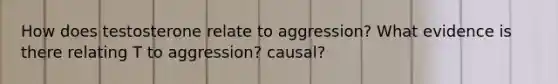 How does testosterone relate to aggression? What evidence is there relating T to aggression? causal?