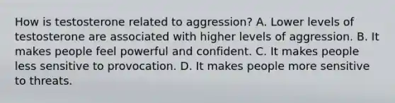 How is testosterone related to aggression? A. Lower levels of testosterone are associated with higher levels of aggression. B. It makes people feel powerful and confident. C. It makes people less sensitive to provocation. D. It makes people more sensitive to threats.