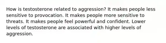 How is testosterone related to aggression? It makes people less sensitive to provocation. It makes people more sensitive to threats. It makes people feel powerful and confident. Lower levels of testosterone are associated with higher levels of aggression.