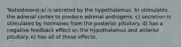 Testosterone a) is secreted by the hypothalamus. b) stimulates the adrenal cortex to produce adrenal androgens. c) secretion is stimulated by hormones from the posterior pituitary. d) has a negative feedback effect on the hypothalamus and anterior pituitary. e) has all of these effects.