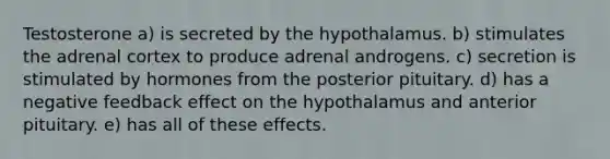 Testosterone a) is secreted by the hypothalamus. b) stimulates the adrenal cortex to produce adrenal androgens. c) secretion is stimulated by hormones from the posterior pituitary. d) has a negative feedback effect on the hypothalamus and anterior pituitary. e) has all of these effects.