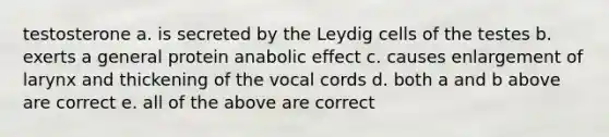 testosterone a. is secreted by the Leydig cells of the testes b. exerts a general protein anabolic effect c. causes enlargement of larynx and thickening of the vocal cords d. both a and b above are correct e. all of the above are correct