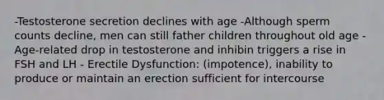 -Testosterone secretion declines with age -Although sperm counts decline, men can still father children throughout old age -Age-related drop in testosterone and inhibin triggers a rise in FSH and LH - Erectile Dysfunction: (impotence), inability to produce or maintain an erection sufficient for intercourse