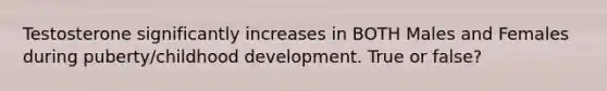 Testosterone significantly increases in BOTH Males and Females during puberty/childhood development. True or false?