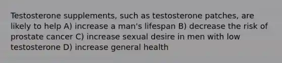 Testosterone supplements, such as testosterone patches, are likely to help A) increase a man's lifespan B) decrease the risk of prostate cancer C) increase sexual desire in men with low testosterone D) increase general health