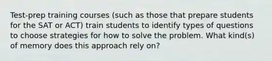 Test-prep training courses (such as those that prepare students for the SAT or ACT) train students to identify types of questions to choose strategies for how to solve the problem. What kind(s) of memory does this approach rely on?